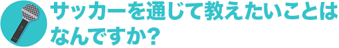 サッカーを通じて教えたいことはなんですか？